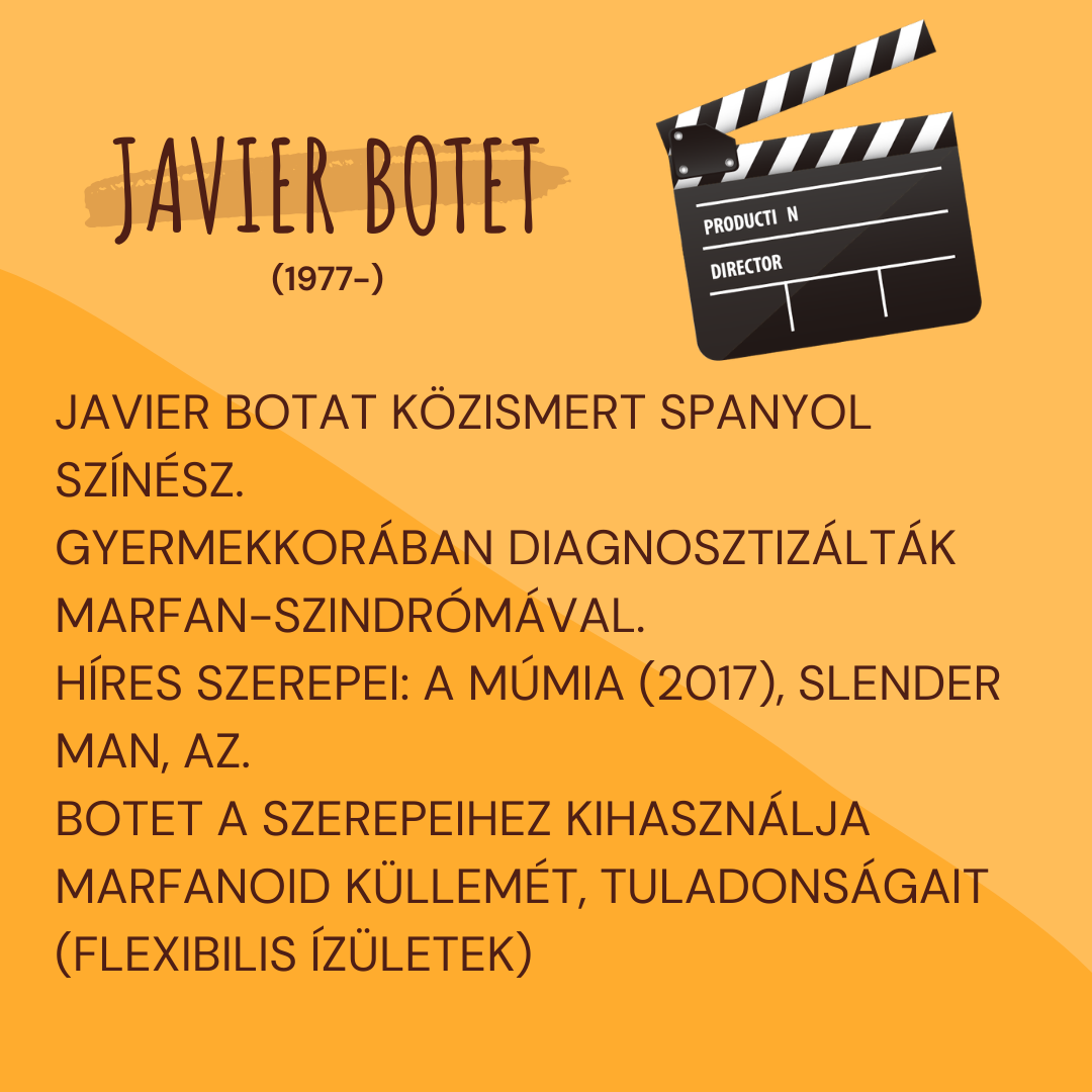 Havier Botet (1977-) spanyol sz�n�sz k�ztudottan Marfan-szindr�m�val �l. A marfanoid k�llem�t el�nynek tekintve �s kihaszn�lva a fizikai adotts�gait t�bb h�res filmben is szerepelt:
A m�mia (2017), Az (2017), Slender Man (2018)