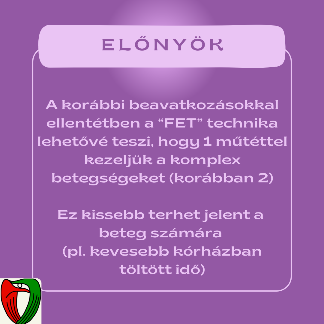 A kor�bbi hasonl� beavatkoz�sok ezeket az �sszetett k�rk�peket k�t k�l�n m�t�ttel kezelt�k. A FET technika el�nye abban rejlik, hogy csak egy beavatkoz�s t�rt�nik, ez�rt cs�kkenthet� a k�rh�zi tart�zkod�s ideje, �s �gy p�ld�ul a k�rh�zi fert�z�sek es�lye is.